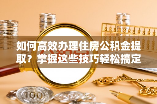 固阳如何高效办理住房公积金提取？掌握这些技巧轻松搞定
