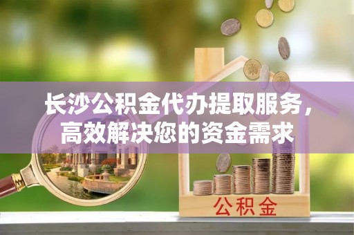 固阳长沙公积金代办提取服务，高效解决您的资金需求