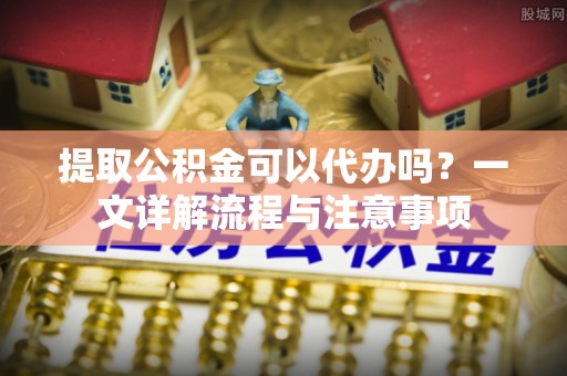 固阳提取公积金可以代办吗？一文详解流程与注意事项