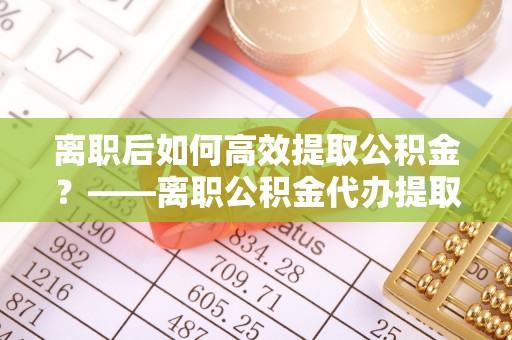 固阳离职后如何高效提取公积金？——离职公积金代办提取全流程解析