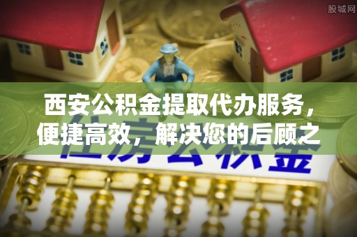 固阳西安公积金提取代办服务，便捷高效，解决您的后顾之忧