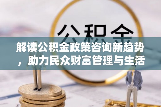 固阳解读公积金政策咨询新趋势，助力民众财富管理与生活规划