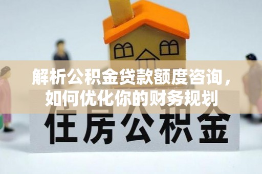 固阳解析公积金贷款额度咨询，如何优化你的财务规划