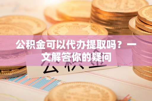 固阳公积金可以代办提取吗？一文解答你的疑问