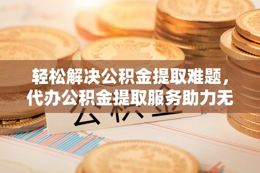 固阳轻松解决公积金提取难题，代办公积金提取服务助力无忧生活