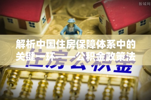 固阳解析中国住房保障体系中的关键一环——公积金政策法规的演变与影响