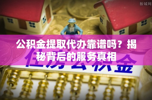 固阳公积金提取代办靠谱吗？揭秘背后的服务真相