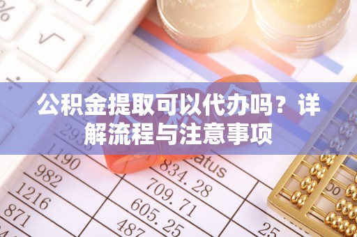 固阳公积金提取可以代办吗？详解流程与注意事项