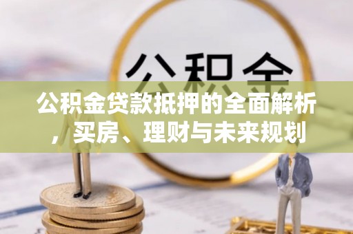 固阳公积金贷款抵押的全面解析，买房、理财与未来规划