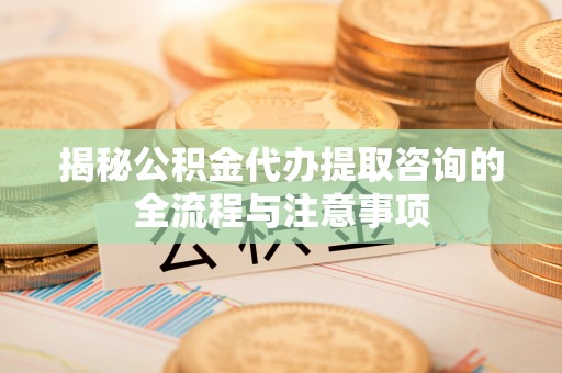 固阳揭秘公积金代办提取咨询的全流程与注意事项