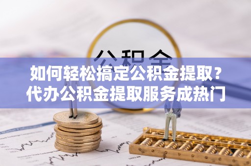 固阳如何轻松搞定公积金提取？代办公积金提取服务成热门选择