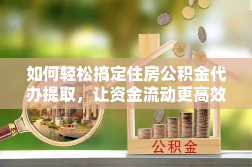 固阳如何轻松搞定住房公积金代办提取，让资金流动更高效