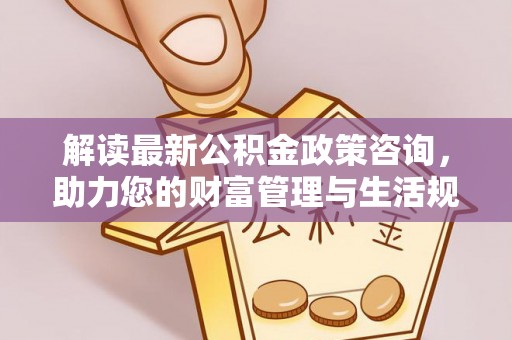 固阳解读最新公积金政策咨询，助力您的财富管理与生活规划