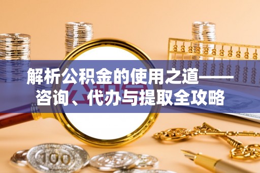 固阳解析公积金的使用之道——咨询、代办与提取全攻略