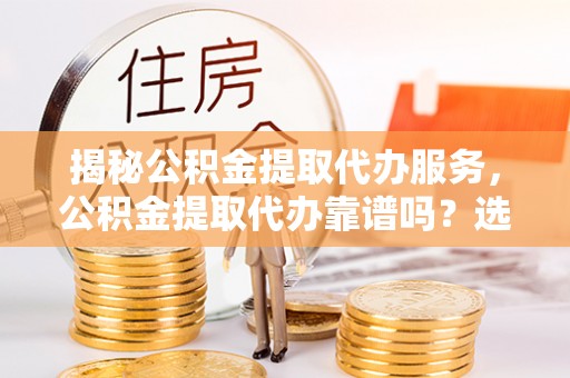 固阳揭秘公积金提取代办服务，公积金提取代办靠谱吗？选择需谨慎
