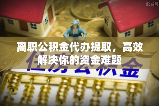 固阳离职公积金代办提取，高效解决你的资金难题