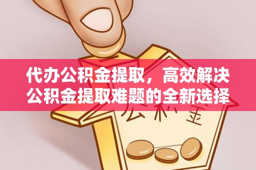 固阳代办公积金提取，高效解决公积金提取难题的全新选择