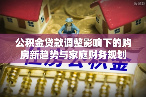 固阳公积金贷款调整影响下的购房新趋势与家庭财务规划