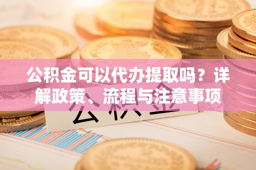 固阳公积金可以代办提取吗？详解政策、流程与注意事项