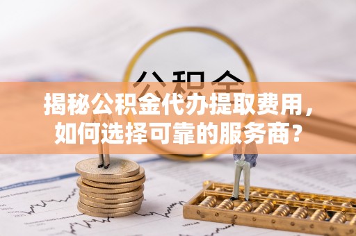 固阳揭秘公积金代办提取费用，如何选择可靠的服务商？