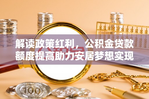 固阳解读政策红利，公积金贷款额度提高助力安居梦想实现