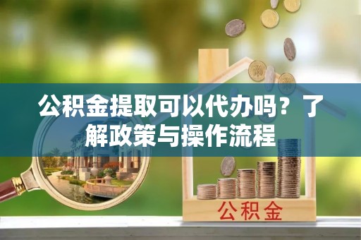 固阳公积金提取可以代办吗？了解政策与操作流程