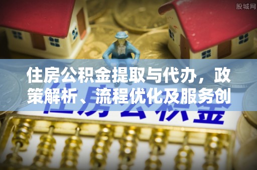 固阳住房公积金提取与代办，政策解析、流程优化及服务创新