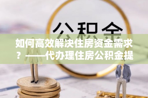 固阳如何高效解决住房资金需求？——代办理住房公积金提取服务全解析