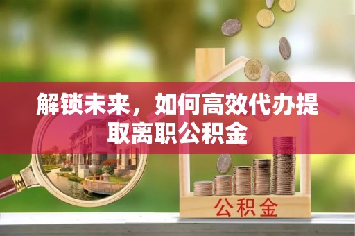 固阳解锁未来，如何高效代办提取离职公积金
