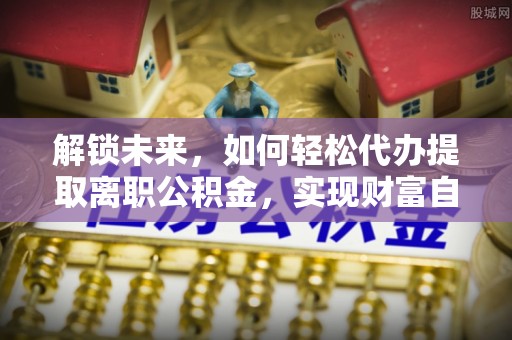 固阳解锁未来，如何轻松代办提取离职公积金，实现财富自由的第一步