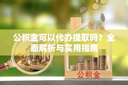固阳公积金可以代办提取吗？全面解析与实用指南