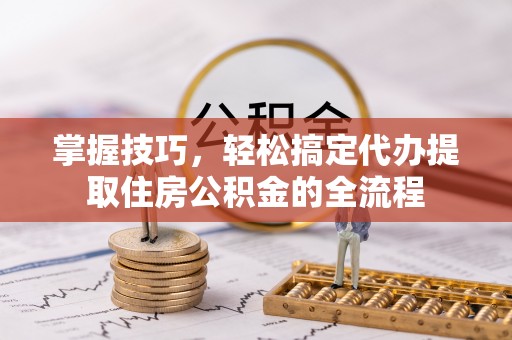 固阳掌握技巧，轻松搞定代办提取住房公积金的全流程