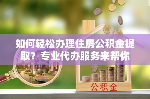固阳如何轻松办理住房公积金提取？专业代办服务来帮你