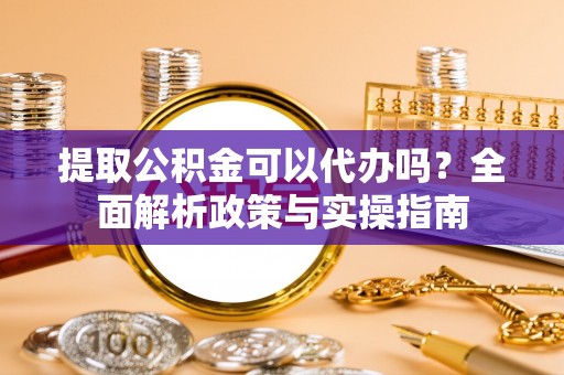 固阳提取公积金可以代办吗？全面解析政策与实操指南