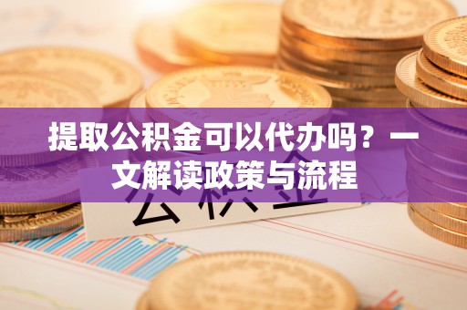 固阳提取公积金可以代办吗？一文解读政策与流程