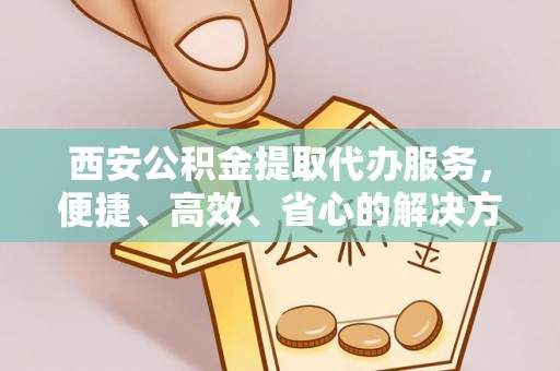 固阳西安公积金提取代办服务，便捷、高效、省心的解决方案