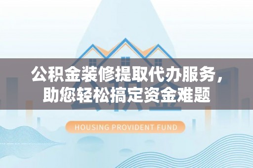 固阳公积金装修提取代办服务，助您轻松搞定资金难题