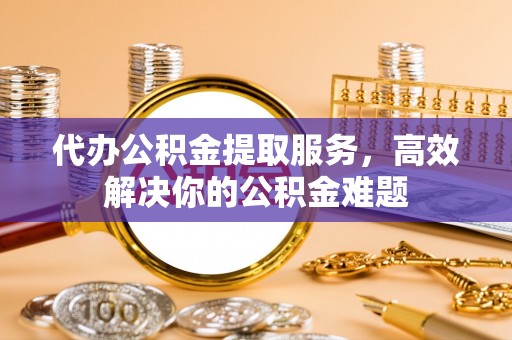 固阳代办公积金提取服务，高效解决你的公积金难题