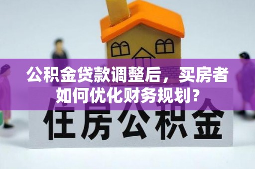 固阳公积金贷款调整后，买房者如何优化财务规划？