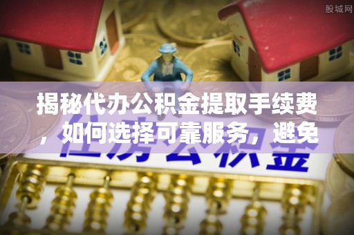 固阳揭秘代办公积金提取手续费，如何选择可靠服务，避免隐形陷阱