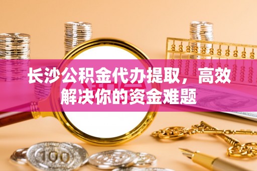 固阳长沙公积金代办提取，高效解决你的资金难题