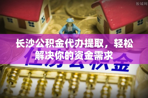 固阳长沙公积金代办提取，轻松解决你的资金需求