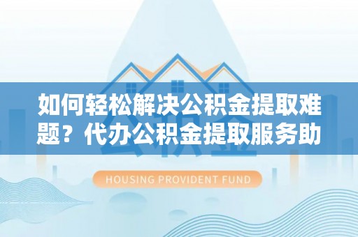 固阳如何轻松解决公积金提取难题？代办公积金提取服务助您一臂之力