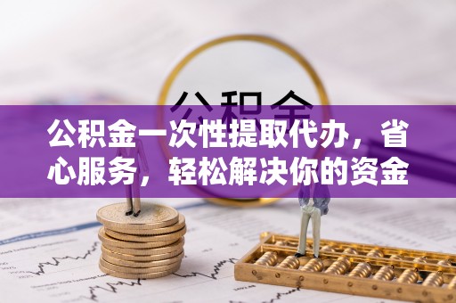 固阳公积金一次性提取代办，省心服务，轻松解决你的资金需求
