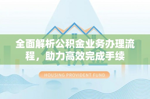 固阳全面解析公积金业务办理流程，助力高效完成手续