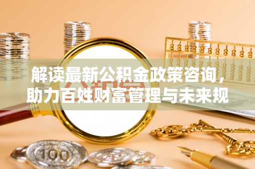 固阳解读最新公积金政策咨询，助力百姓财富管理与未来规划