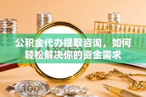 固阳公积金代办提取咨询，如何轻松解决你的资金需求