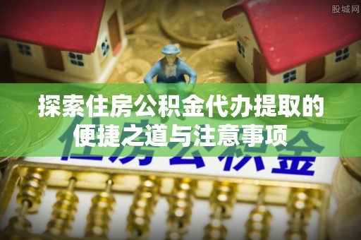 固阳探索住房公积金代办提取的便捷之道与注意事项