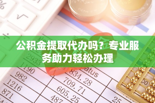 固阳公积金提取代办吗？专业服务助力轻松办理