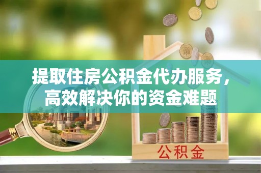 固阳提取住房公积金代办服务，高效解决你的资金难题